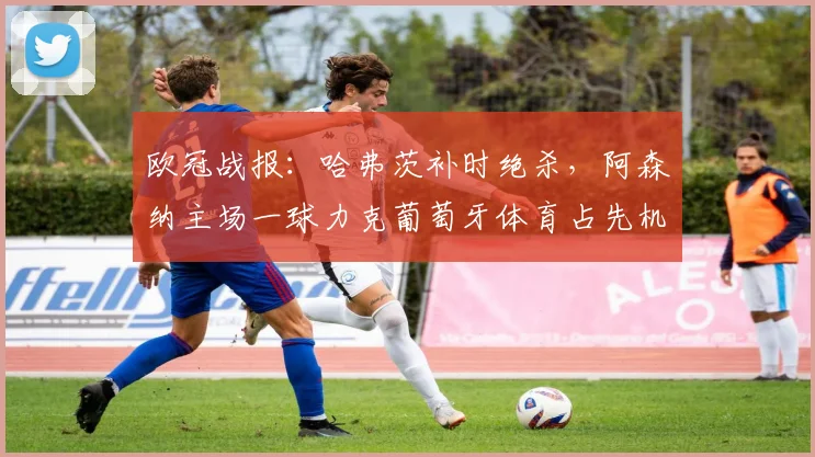 欧冠战报：哈弗茨补时绝杀，阿森纳主场一球力克葡萄牙体育占先机
