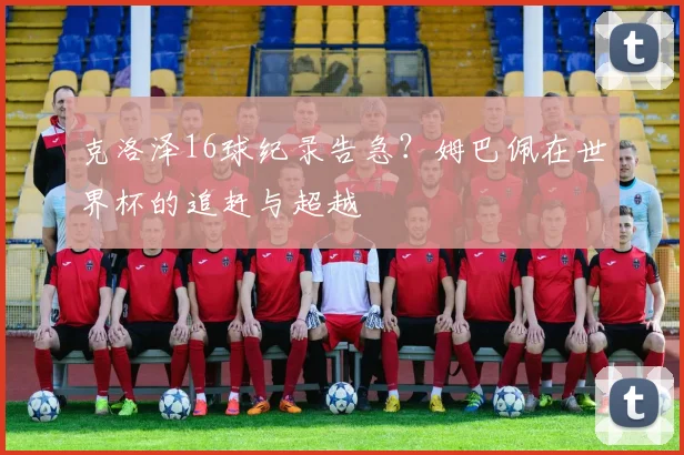 克洛泽16球纪录告急？姆巴佩在世界杯的追赶与超越