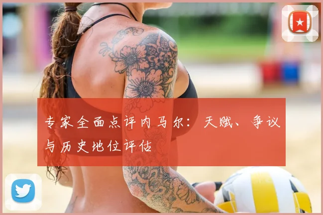 专家全面点评内马尔：天赋、争议与历史地位评估