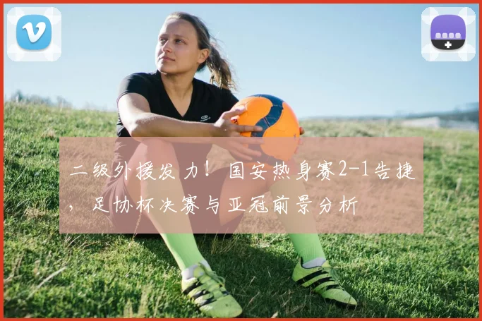 二级外援发力！国安热身赛2-1告捷，足协杯决赛与亚冠前景分析