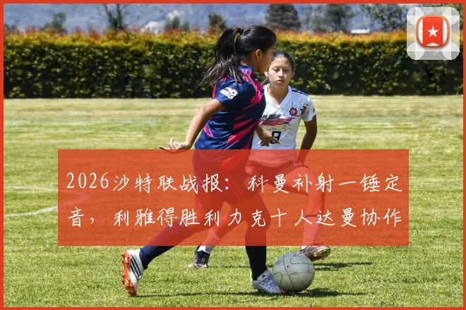 2026沙特联战报：科曼补射一锤定音，利雅得胜利力克十人达曼协作，赛后分析及积分榜解读