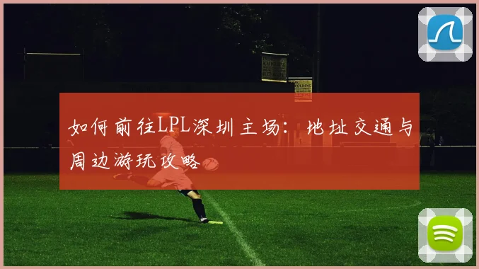 如何前往LPL深圳主场：地址交通与周边游玩攻略
