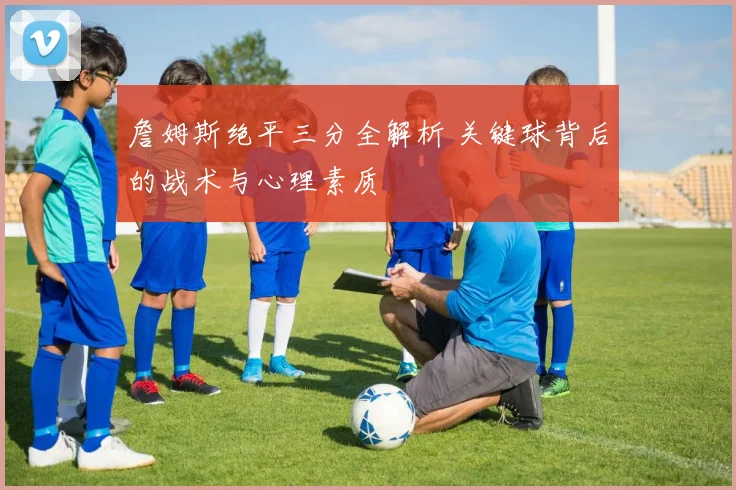 詹姆斯绝平三分全解析 关键球背后的战术与心理素质