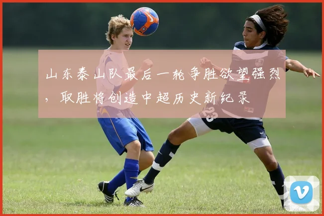 山东泰山队最后一轮争胜欲望强烈，取胜将创造中超历史新纪录