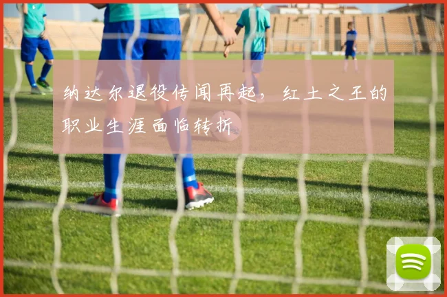 纳达尔退役传闻再起，红土之王的职业生涯面临转折