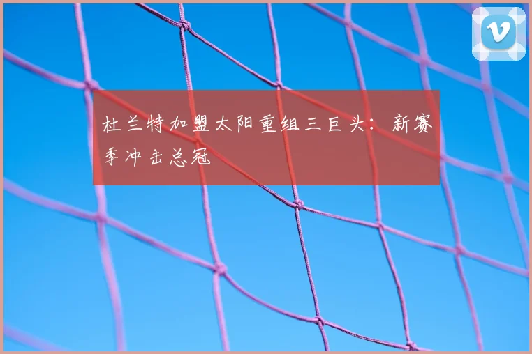 杜兰特加盟太阳重组三巨头：新赛季冲击总冠