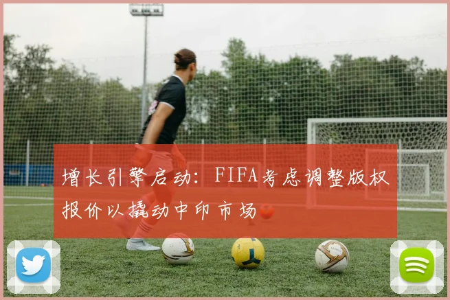 增长引擎启动：FIFA考虑调整版权报价以撬动中印市场