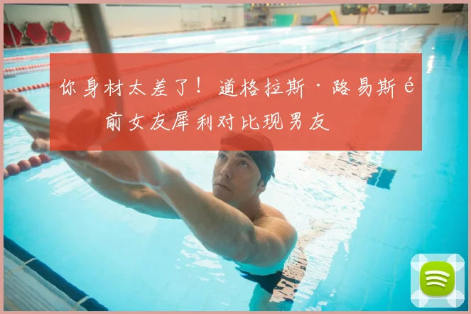 你身材太差了！道格拉斯·路易斯遭前女友犀利对比现男友