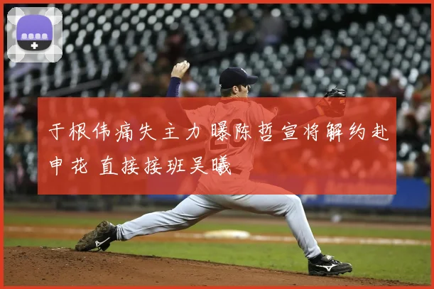 于根伟痛失主力 曝陈哲宣将解约赴申花 直接接班吴曦