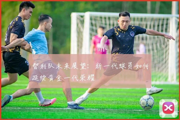 智利队未来展望：新一代球员如何延续黄金一代荣耀