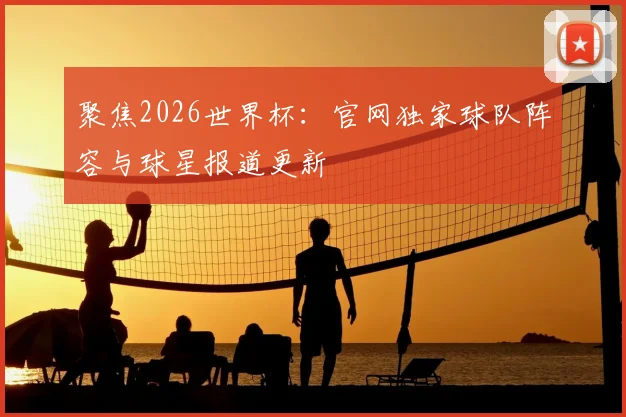 聚焦2026世界杯：官网独家球队阵容与球星报道更新