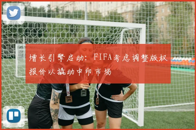 增长引擎启动：FIFA考虑调整版权报价以撬动中印市场