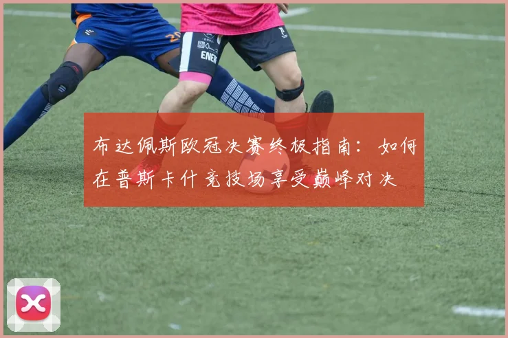 布达佩斯欧冠决赛终极指南：如何在普斯卡什竞技场享受巅峰对决