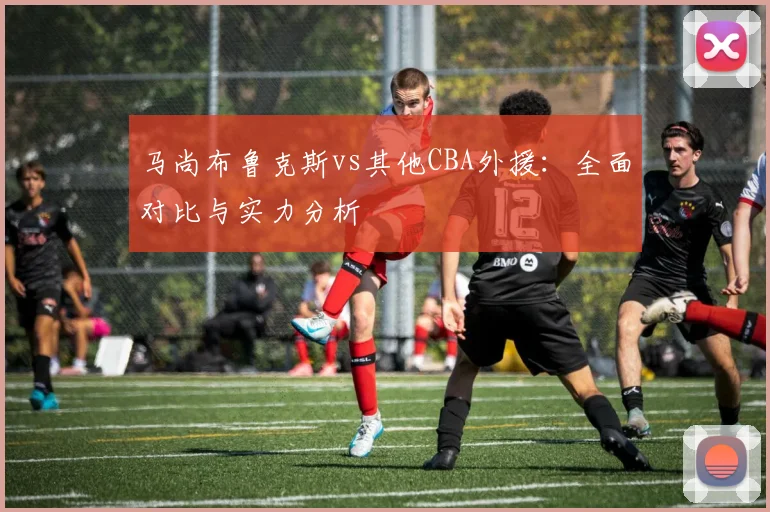 马尚布鲁克斯vs其他CBA外援：全面对比与实力分析